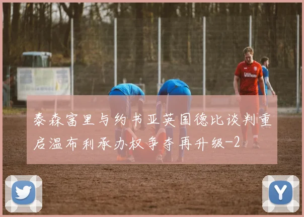 泰森富里与约书亚英国德比谈判重启温布利承办权争夺再升级