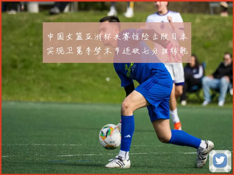 中国女篮亚洲杯决赛惊险击败日本实现卫冕李梦末节连砍七分扭转乾坤
