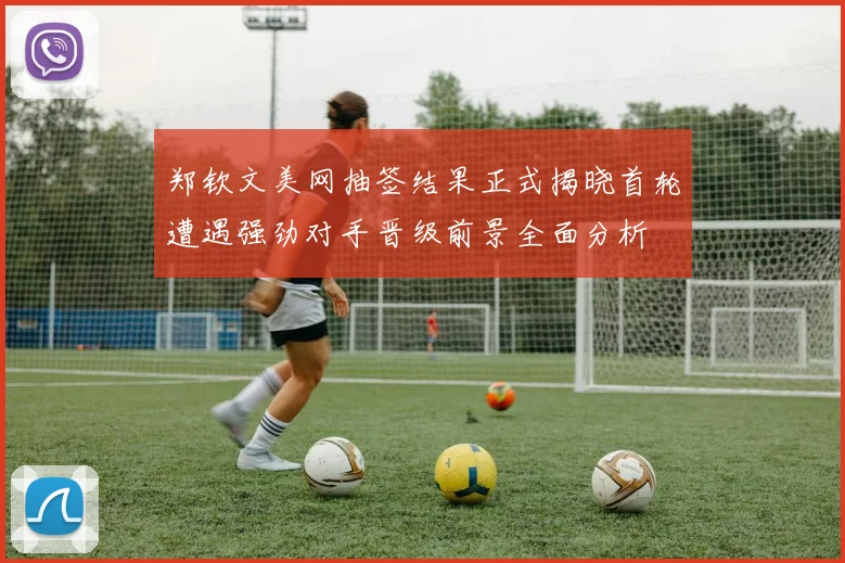 郑钦文美网抽签结果正式揭晓首轮遭遇强劲对手晋级前景全面分析