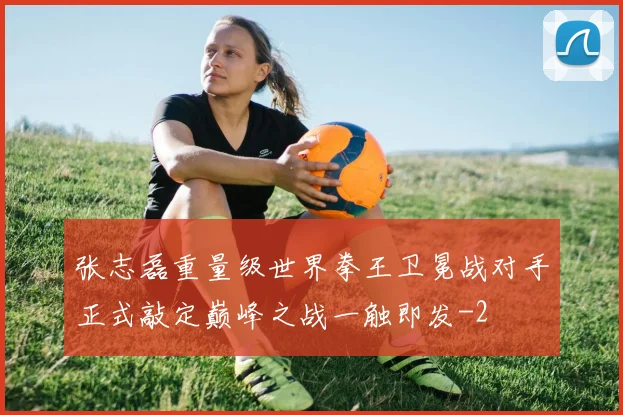 张志磊重量级世界拳王卫冕战对手正式敲定巅峰之战一触即发