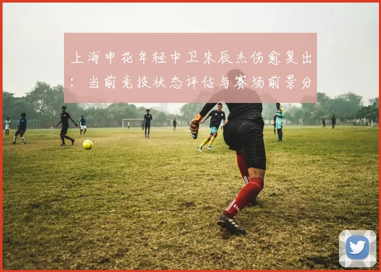 上海申花年轻中卫朱辰杰伤愈复出：当前竞技状态评估与赛场前景分析