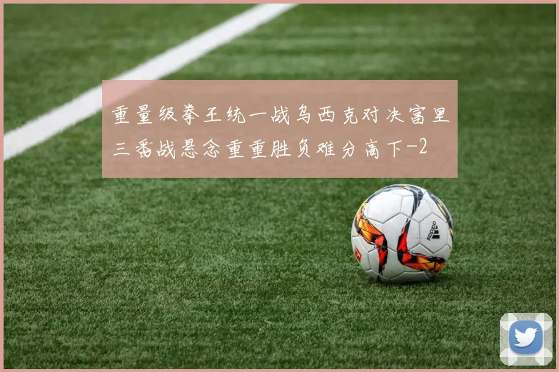 重量级拳王统一战乌西克对决富里三番战悬念重重胜负难分高下