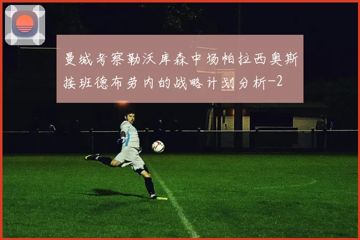 曼城考察勒沃库森中场帕拉西奥斯接班德布劳内的战略计划分析