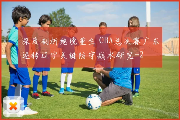 深度剖析绝境重生 CBA总决赛广东逆转辽宁关键防守战术研究
