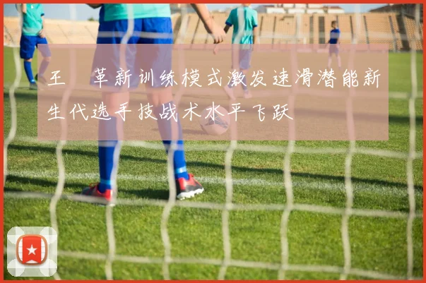 王濛革新训练模式激发速滑潜能新生代选手技战术水平飞跃