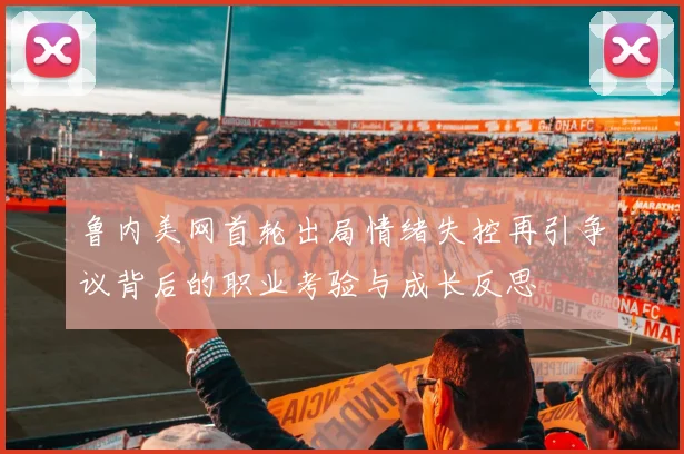 鲁内美网首轮出局情绪失控再引争议背后的职业考验与成长反思