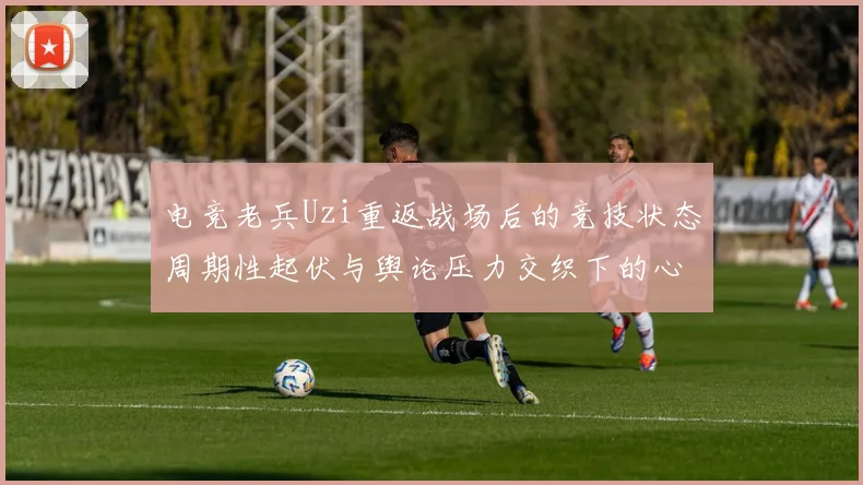 电竞老兵Uzi重返战场后的竞技状态周期性起伏与舆论压力交织下的心路历程深度拆解
