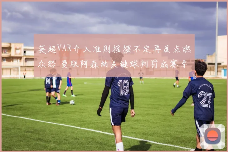 英超VAR介入准则摇摆不定再度点燃众怒 曼联阿森纳关键球判罚成赛季最大争议事件激起多方声讨