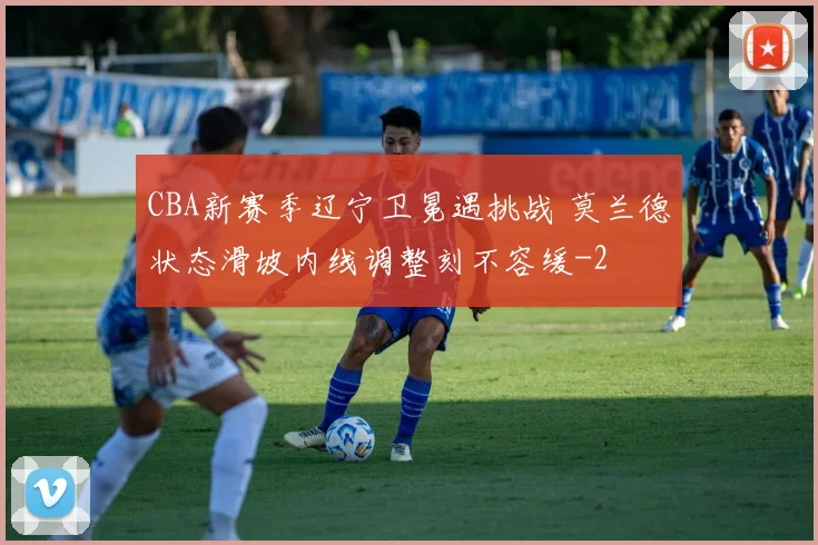 CBA新赛季辽宁卫冕遇挑战 莫兰德状态滑坡内线调整刻不容缓