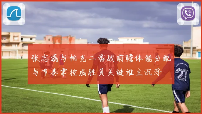 张志磊与帕克二番战前瞻体能分配与节奏掌控成胜负关键谁主沉浮