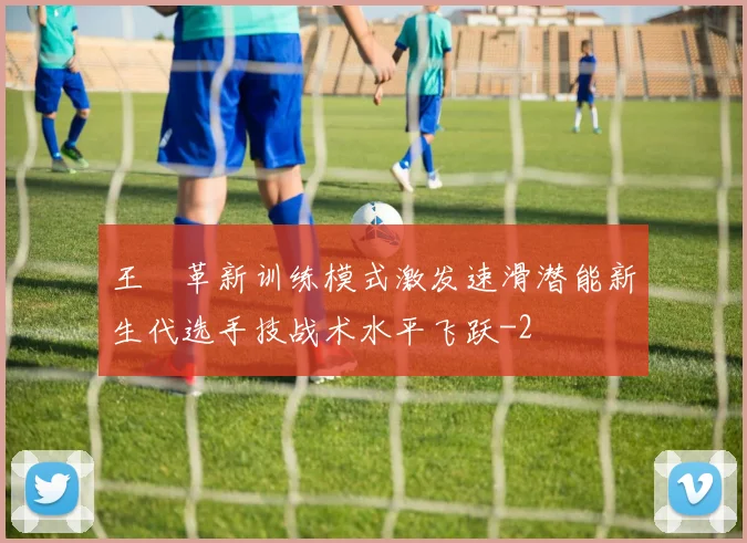 王濛革新训练模式激发速滑潜能新生代选手技战术水平飞跃