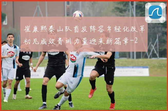 崔康熙泰山队首发阵容年轻化改革初见成效青训力量迎来新篇章