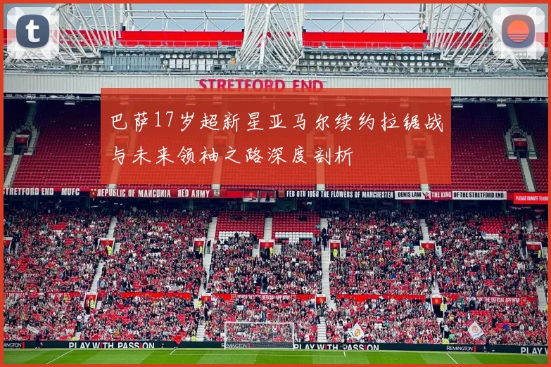 巴萨17岁超新星亚马尔续约拉锯战与未来领袖之路深度剖析