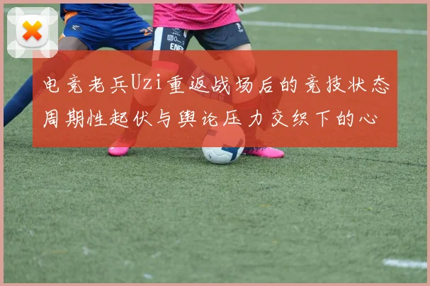 电竞老兵Uzi重返战场后的竞技状态周期性起伏与舆论压力交织下的心路历程深度拆解