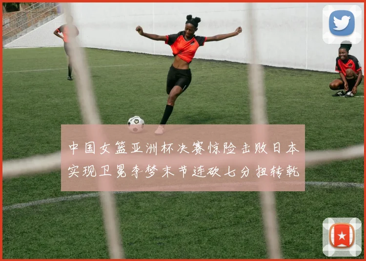 中国女篮亚洲杯决赛惊险击败日本实现卫冕李梦末节连砍七分扭转乾坤