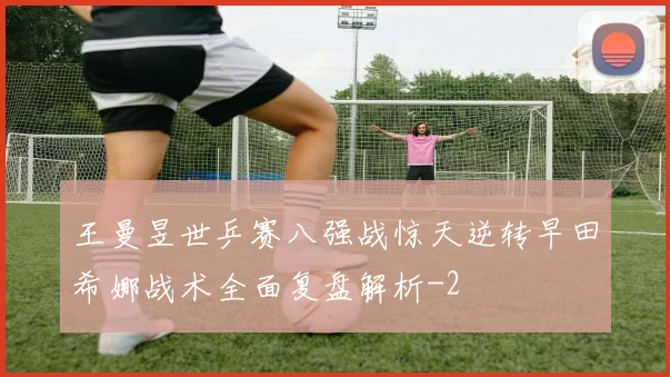 王曼昱世乒赛八强战惊天逆转早田希娜战术全面复盘解析