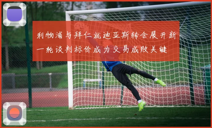 利物浦与拜仁就迪亚斯转会展开新一轮谈判标价成为交易成败关键
