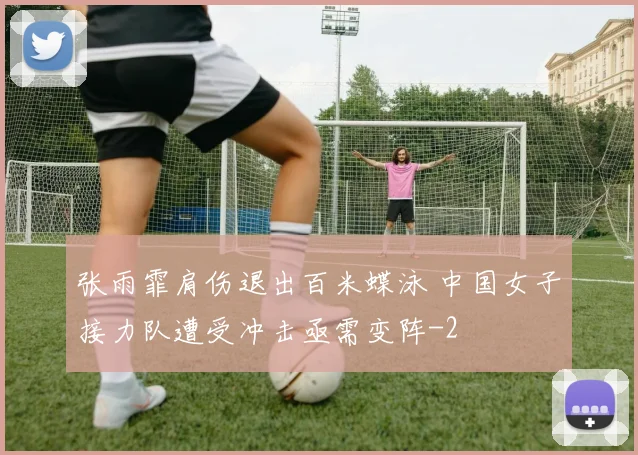 张雨霏肩伤退出百米蝶泳 中国女子接力队遭受冲击亟需变阵