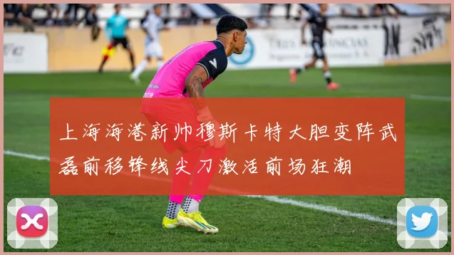 上海海港新帅穆斯卡特大胆变阵武磊前移锋线尖刀激活前场狂潮