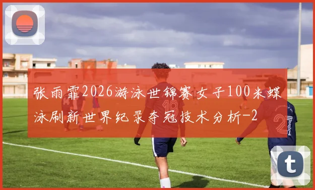 张雨霏2026游泳世锦赛女子100米蝶泳刷新世界纪录夺冠技术分析