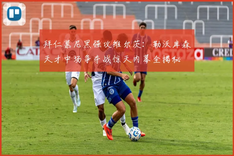 拜仁慕尼黑强攻维尔茨：勒沃库森天才中场争夺战惊天内幕全揭秘