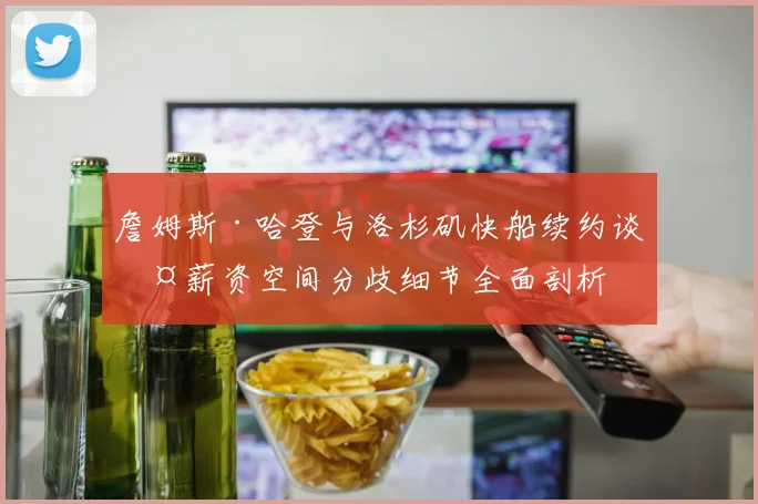 詹姆斯·哈登与洛杉矶快船续约谈判薪资空间分歧细节全面剖析