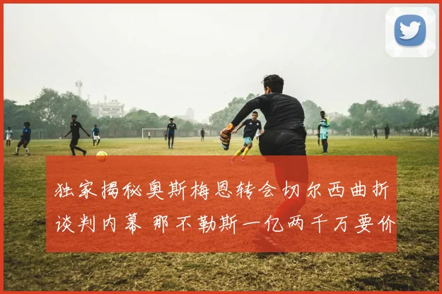 独家揭秘奥斯梅恩转会切尔西曲折谈判内幕 那不勒斯一亿两千万要价坚不可摧