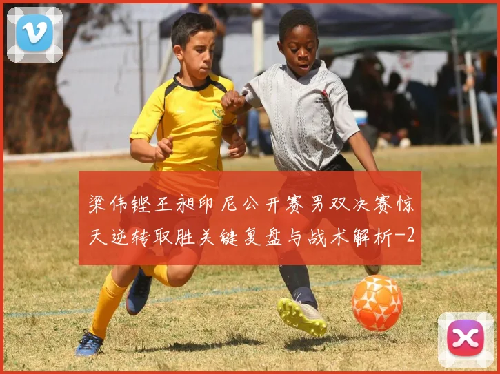 梁伟铿王昶印尼公开赛男双决赛惊天逆转取胜关键复盘与战术解析