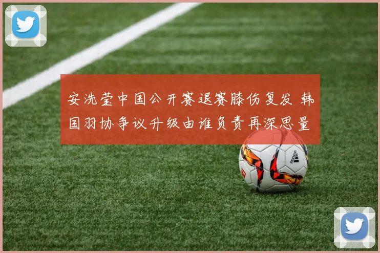 安洗莹中国公开赛退赛膝伤复发 韩国羽协争议升级由谁负责再深思量