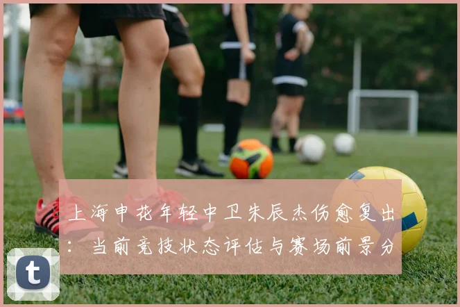 上海申花年轻中卫朱辰杰伤愈复出:当前竞技状态评估与赛场前景分析