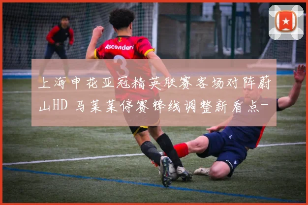 上海申花亚冠精英联赛客场对阵蔚山HD 马莱莱停赛锋线调整新看点