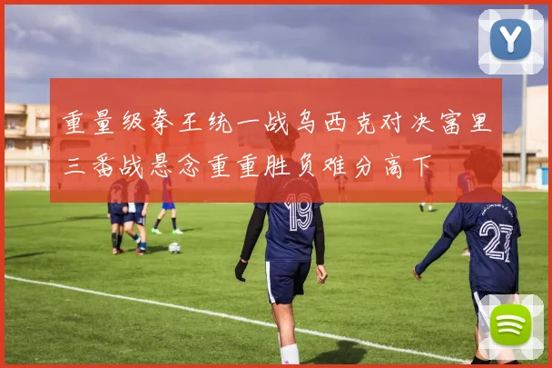 重量级拳王统一战乌西克对决富里三番战悬念重重胜负难分高下
