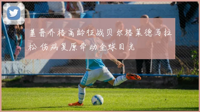 基普乔格高龄征战贝尔格莱德马拉松 伤病复原牵动全球目光