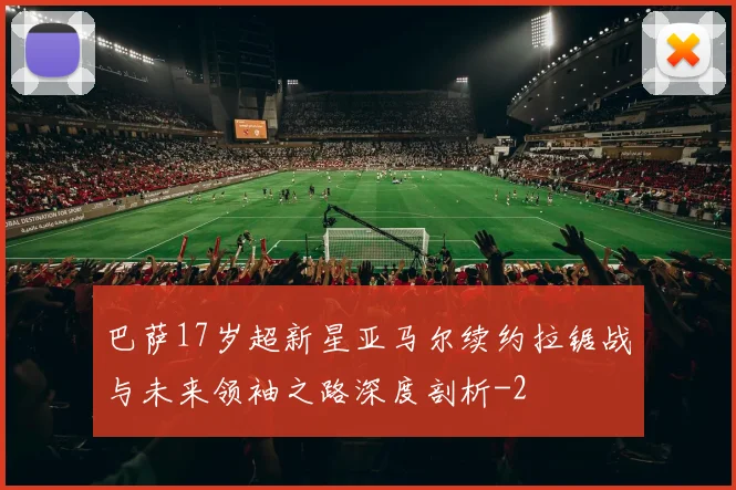 巴萨17岁超新星亚马尔续约拉锯战与未来领袖之路深度剖析