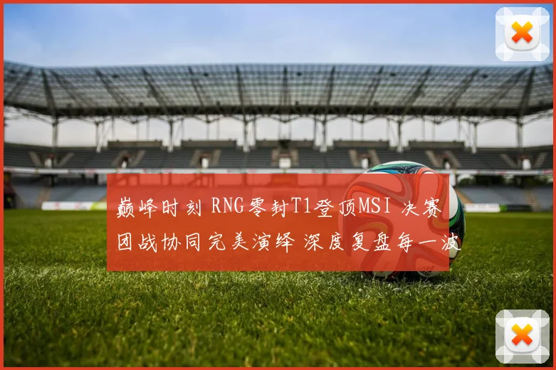 巅峰时刻 RNG零封T1登顶MSI 决赛团战协同完美演绎 深度复盘每一波制胜团战