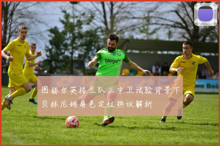 图赫尔英格兰队三中卫试验背景下贝林厄姆角色定位热议解析