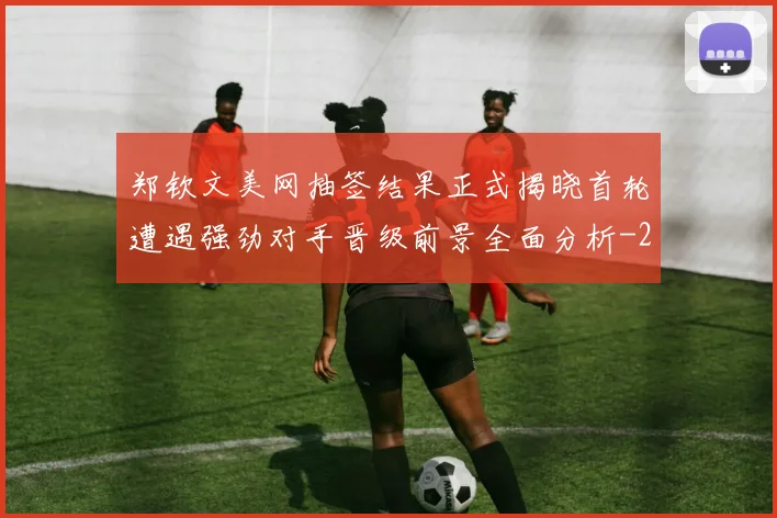 郑钦文美网抽签结果正式揭晓首轮遭遇强劲对手晋级前景全面分析