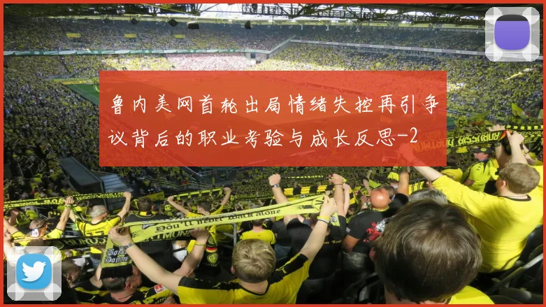 鲁内美网首轮出局情绪失控再引争议背后的职业考验与成长反思