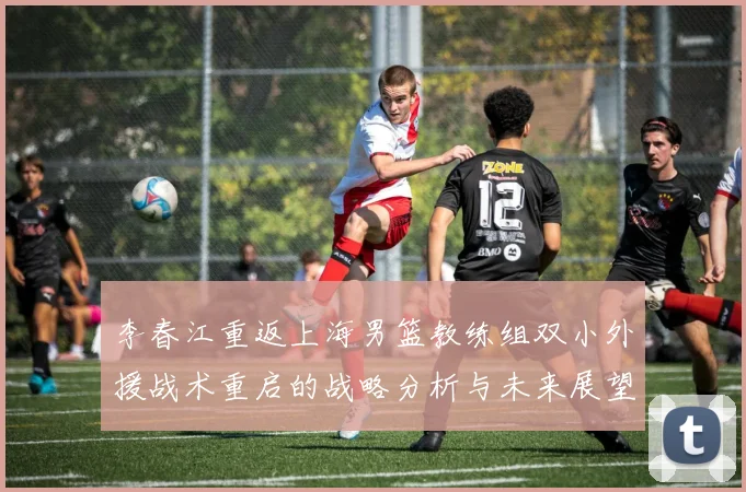 李春江重返上海男篮教练组双小外援战术重启的战略分析与未来展望