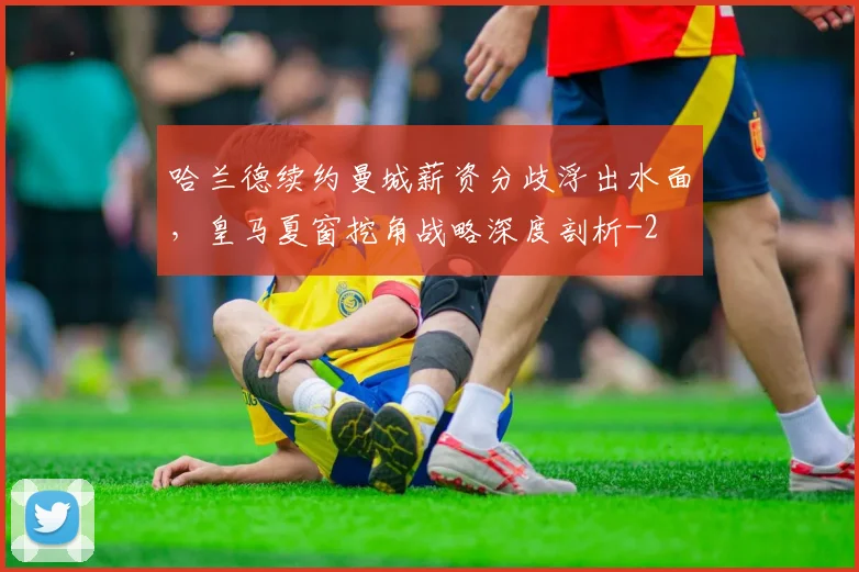 哈兰德续约曼城薪资分歧浮出水面,皇马夏窗挖角战略深度剖析