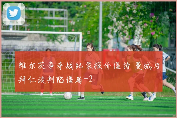 维尔茨争夺战纪录报价僵持 曼城与拜仁谈判陷僵局