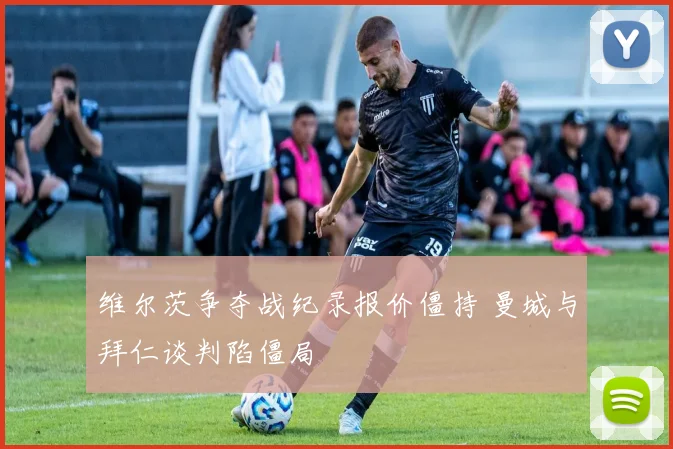 维尔茨争夺战纪录报价僵持 曼城与拜仁谈判陷僵局