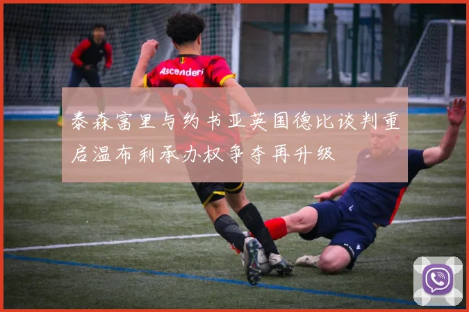 泰森富里与约书亚英国德比谈判重启温布利承办权争夺再升级