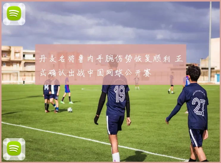 丹麦名将鲁内手腕伤势恢复顺利 正式确认出战中国网球公开赛