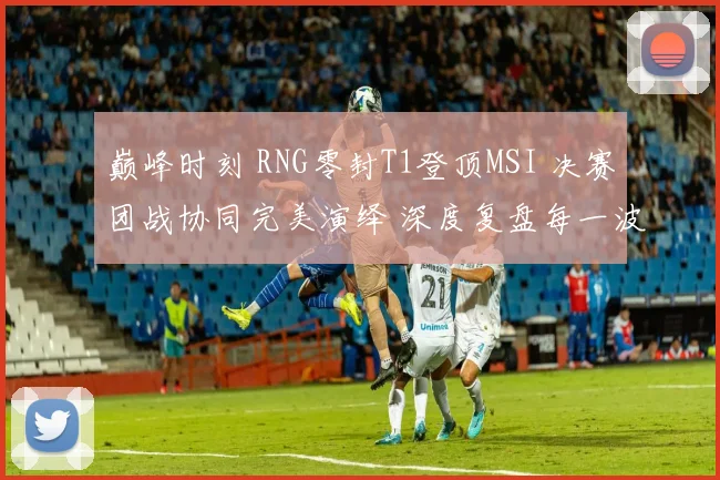 巅峰时刻 RNG零封T1登顶MSI 决赛团战协同完美演绎 深度复盘每一波制胜团战